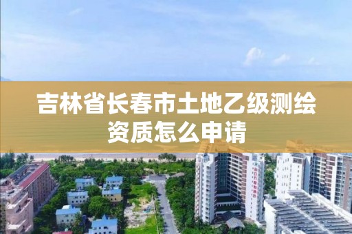 吉林省长春市土地乙级测绘资质怎么申请