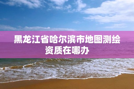 黑龙江省哈尔滨市地图测绘资质在哪办