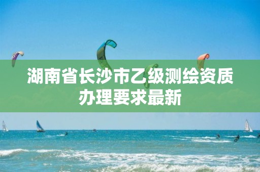 湖南省长沙市乙级测绘资质办理要求最新