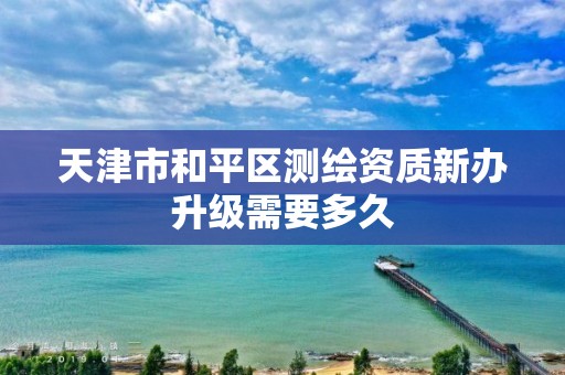 天津市和平区测绘资质新办升级需要多久