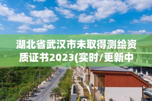 湖北省武汉市未取得测绘资质证书2023(实时/更新中)