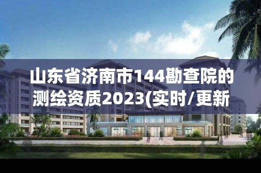 山东省济南市144勘查院的测绘资质2023(实时/更新中)