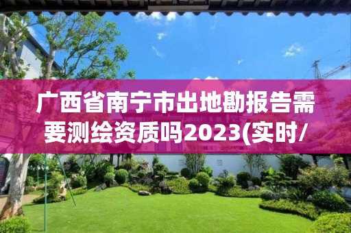 广西省南宁市出地勘报告需要测绘资质吗2023(实时/更新中)