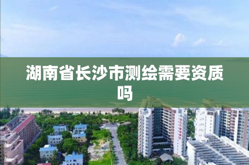 湖南省长沙市测绘需要资质吗