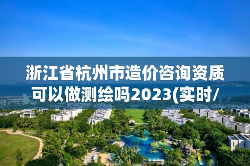 浙江省杭州市造价咨询资质可以做测绘吗2023(实时/更新中)