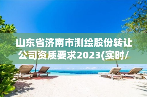 山东省济南市测绘股份转让公司资质要求2023(实时/更新中)