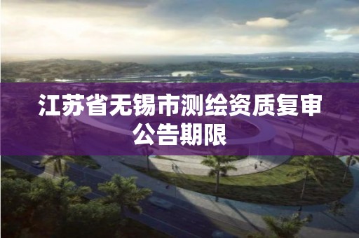 江苏省无锡市测绘资质复审公告期限