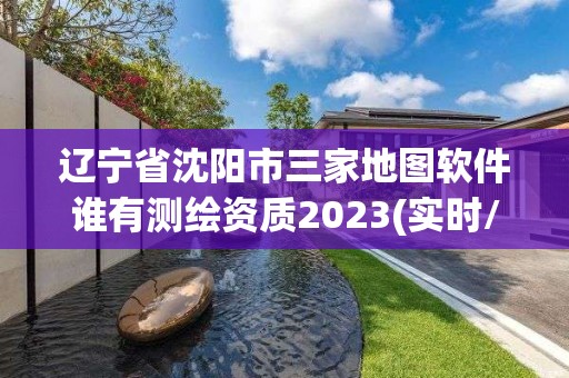 辽宁省沈阳市三家地图软件谁有测绘资质2023(实时/更新中)