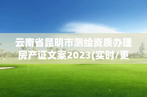 云南省昆明市测绘资质办理房产证文案2023(实时/更新中)