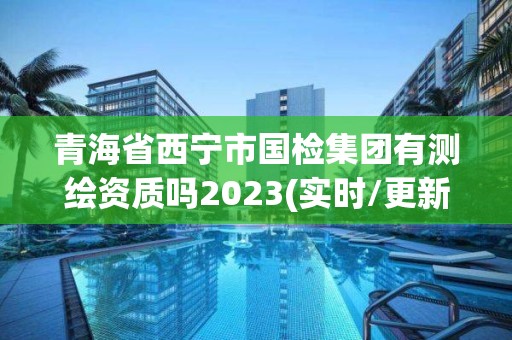 青海省西宁市国检集团有测绘资质吗2023(实时/更新中)