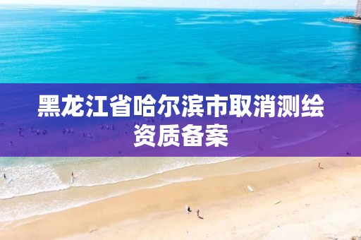 黑龙江省哈尔滨市取消测绘资质备案