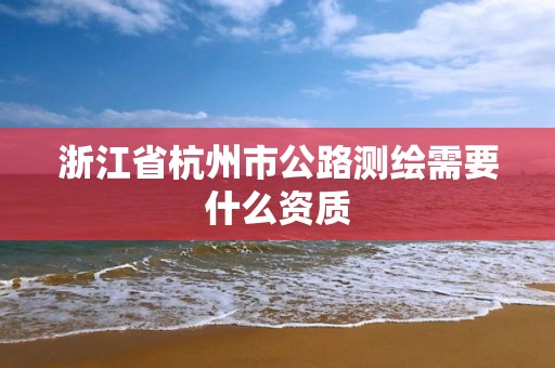 浙江省杭州市公路测绘需要什么资质