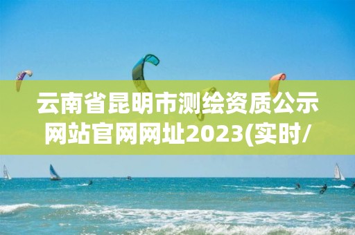 云南省昆明市测绘资质公示网站官网网址2023(实时/更新中)