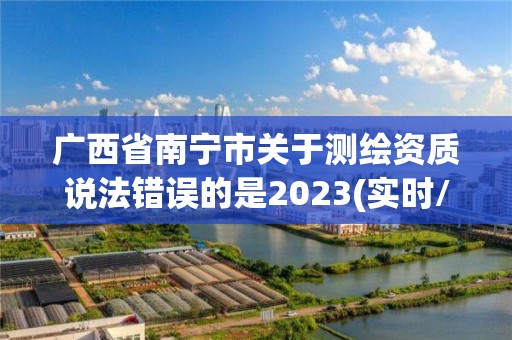 广西省南宁市关于测绘资质说法错误的是2023(实时/更新中)