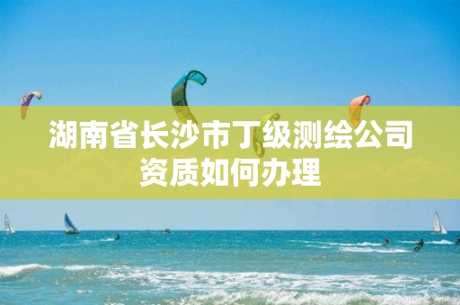 湖南省长沙市丁级测绘公司资质如何办理