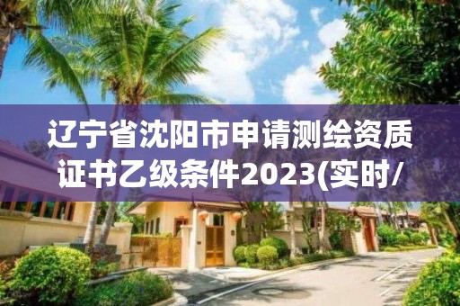 辽宁省沈阳市申请测绘资质证书乙级条件2023(实时/更新中)