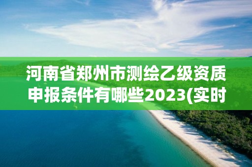 河南省郑州市测绘乙级资质申报条件有哪些2023(实时/更新中)