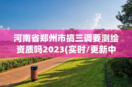 河南省郑州市搞三调要测绘资质吗2023(实时/更新中)