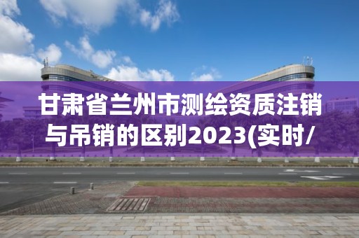 甘肃省兰州市测绘资质注销与吊销的区别2023(实时/更新中)