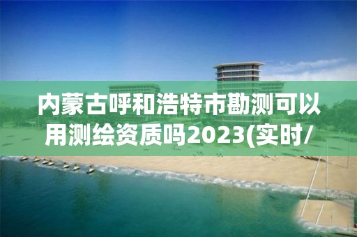 内蒙古呼和浩特市勘测可以用测绘资质吗2023(实时/更新中)