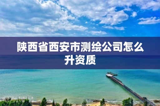 陕西省西安市测绘公司怎么升资质