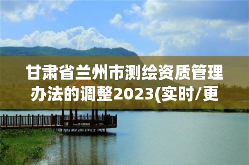 甘肃省兰州市测绘资质管理办法的调整2023(实时/更新中)