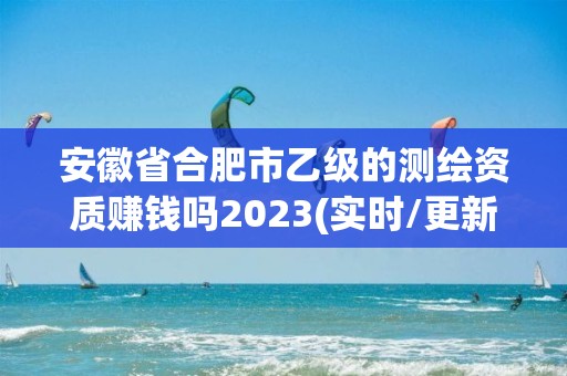 安徽省合肥市乙级的测绘资质赚钱吗2023(实时/更新中)