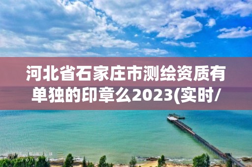 河北省石家庄市测绘资质有单独的印章么2023(实时/更新中)