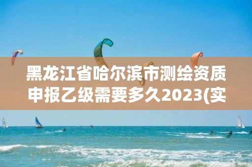 黑龙江省哈尔滨市测绘资质申报乙级需要多久2023(实时/更新中)