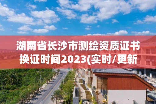 湖南省长沙市测绘资质证书换证时间2023(实时/更新中)