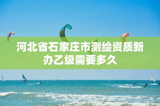 河北省石家庄市测绘资质新办乙级需要多久