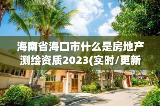 海南省海口市什么是房地产测绘资质2023(实时/更新中)