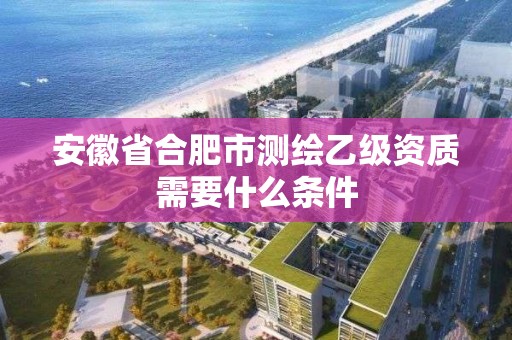 安徽省合肥市测绘乙级资质需要什么条件