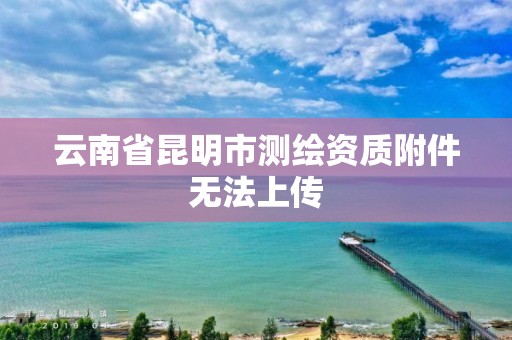 云南省昆明市测绘资质附件无法上传