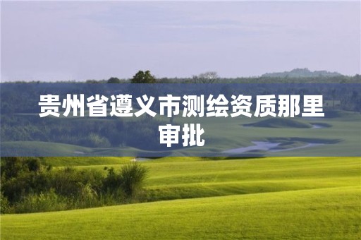 贵州省遵义市测绘资质那里审批