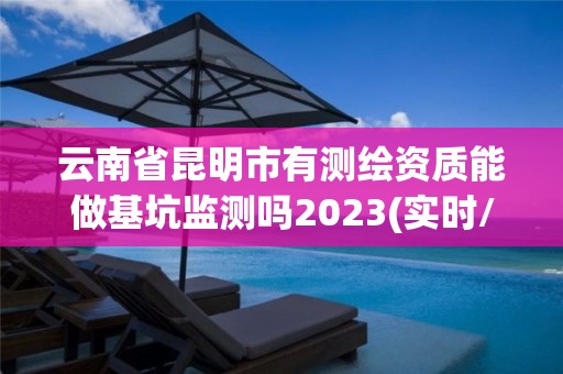 云南省昆明市有测绘资质能做基坑监测吗2023(实时/更新中)