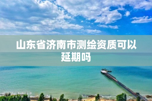 山东省济南市测绘资质可以延期吗