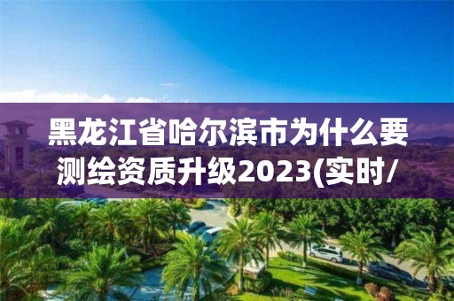 黑龙江省哈尔滨市为什么要测绘资质升级2023(实时/更新中)