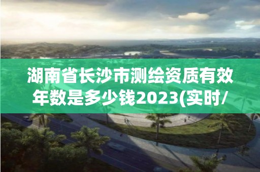 湖南省长沙市测绘资质有效年数是多少钱2023(实时/更新中)