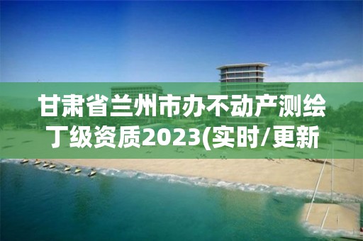 甘肃省兰州市办不动产测绘丁级资质2023(实时/更新中)