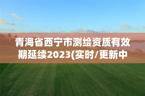 青海省西宁市测绘资质有效期延续2023(实时/更新中)