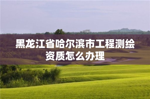 黑龙江省哈尔滨市工程测绘资质怎么办理