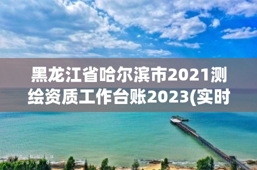 黑龙江省哈尔滨市2021测绘资质工作台账2023(实时/更新中)