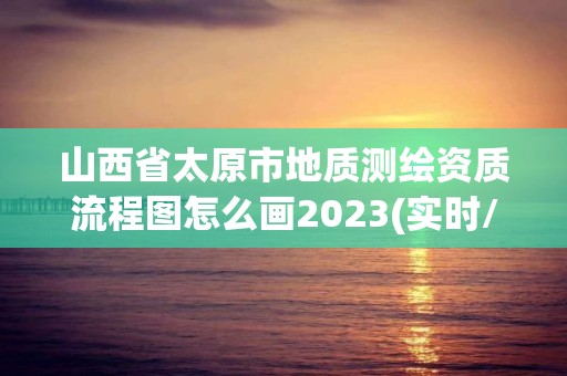 山西省太原市地质测绘资质流程图怎么画2023(实时/更新中)