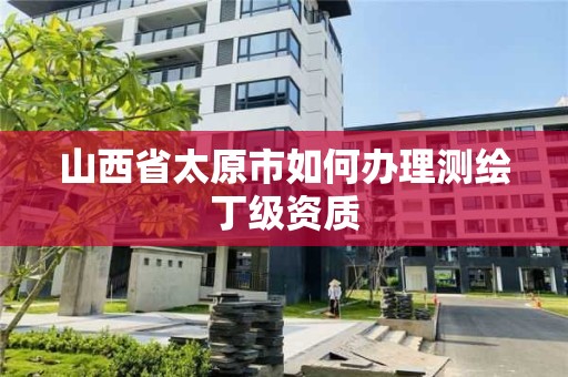 山西省太原市如何办理测绘丁级资质