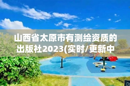 山西省太原市有测绘资质的出版社2023(实时/更新中)