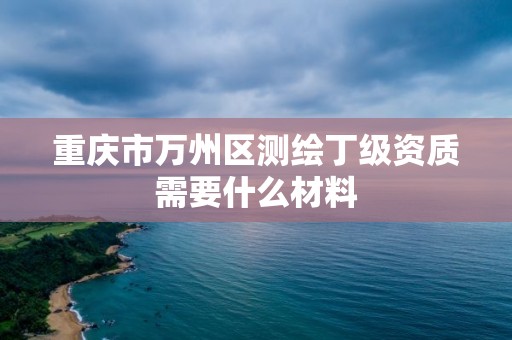 重庆市万州区测绘丁级资质需要什么材料