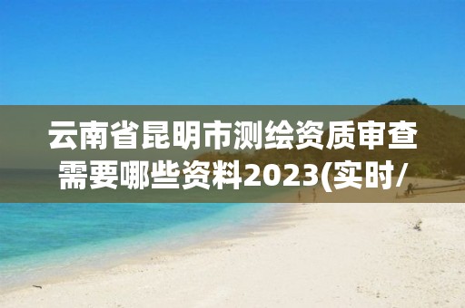 云南省昆明市测绘资质审查需要哪些资料2023(实时/更新中)