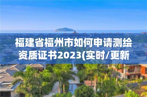 福建省福州市如何申请测绘资质证书2023(实时/更新中)