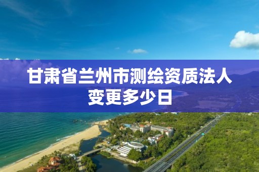 甘肃省兰州市测绘资质法人变更多少日